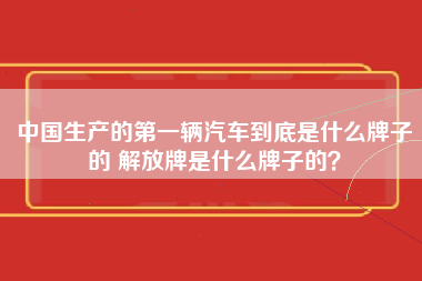 中国生产的第一辆汽车到底是什么牌子的 解放牌是什么牌子的？