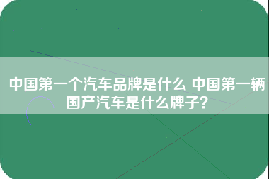 中国第一个汽车品牌是什么 中国第一辆国产汽车是什么牌子？