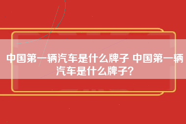 中国第一辆汽车是什么牌子 中国第一辆汽车是什么牌子？