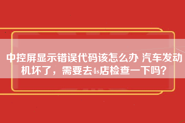 中控屏显示错误代码该怎么办 汽车发动机坏了，需要去4s店检查一下吗？