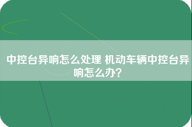 中控台异响怎么处理 机动车辆中控台异响怎么办？