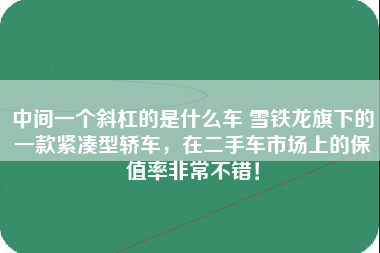 中间一个斜杠的是什么车 雪铁龙旗下的一款紧凑型轿车，在二手车市场上的保值率非常不错！