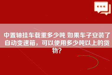 中置轴挂车载重多少吨 如果车子安装了自动变速箱，可以使用多少吨以上的货物？