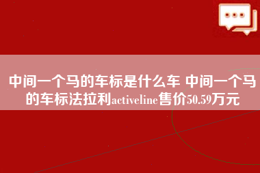 中间一个马的车标是什么车 中间一个马的车标法拉利activeline售价50.59万元