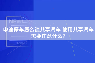 中途停车怎么锁共享汽车 使用共享汽车需要注意什么？