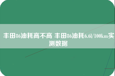 丰田86油耗高不高 丰田86油耗6.6l/100km实测数据