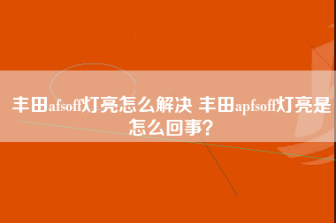 丰田afsoff灯亮怎么解决 丰田apfsoff灯亮是怎么回事？