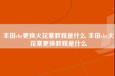 丰田chr更换火花塞教程是什么 丰田chr火花塞更换教程是什么