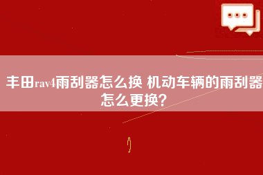 丰田rav4雨刮器怎么换 机动车辆的雨刮器怎么更换？