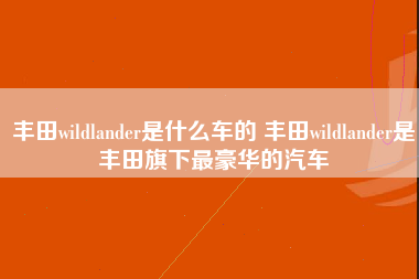 丰田wildlander是什么车的 丰田wildlander是丰田旗下最豪华的汽车