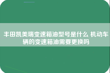 丰田凯美瑞变速箱油型号是什么 机动车辆的变速箱油需要更换吗