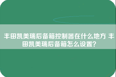 丰田凯美瑞后备箱控制器在什么地方 丰田凯美瑞后备箱怎么设置？