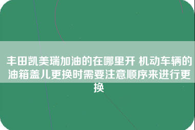 丰田凯美瑞加油的在哪里开 机动车辆的油箱盖儿更换时需要注意顺序来进行更换