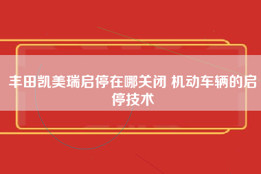 丰田凯美瑞启停在哪关闭 机动车辆的启停技术