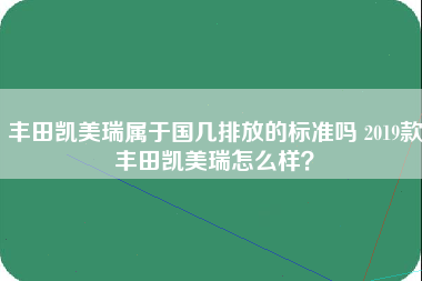 丰田凯美瑞属于国几排放的标准吗 2019款丰田凯美瑞怎么样？