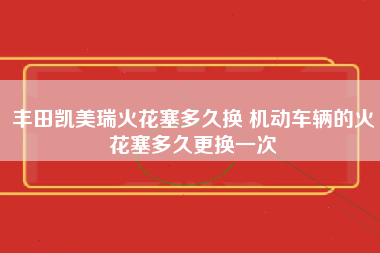 丰田凯美瑞火花塞多久换 机动车辆的火花塞多久更换一次