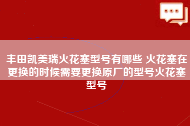 丰田凯美瑞火花塞型号有哪些 火花塞在更换的时候需要更换原厂的型号火花塞型号