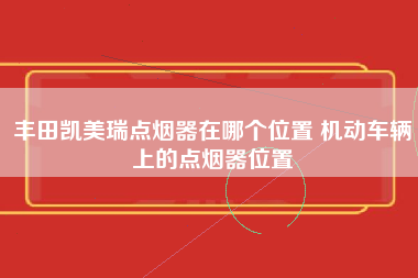 丰田凯美瑞点烟器在哪个位置 机动车辆上的点烟器位置