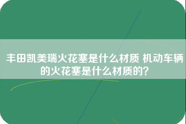 丰田凯美瑞火花塞是什么材质 机动车辆的火花塞是什么材质的？