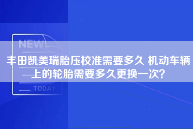 丰田凯美瑞胎压校准需要多久 机动车辆上的轮胎需要多久更换一次？