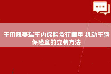 丰田凯美瑞车内保险盒在哪里 机动车辆保险盒的安装方法