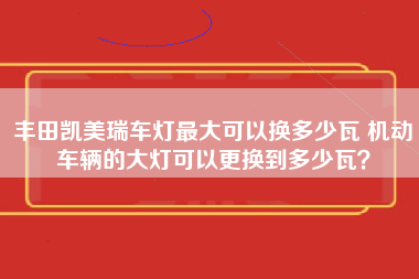 丰田凯美瑞车灯最大可以换多少瓦 机动车辆的大灯可以更换到多少瓦？