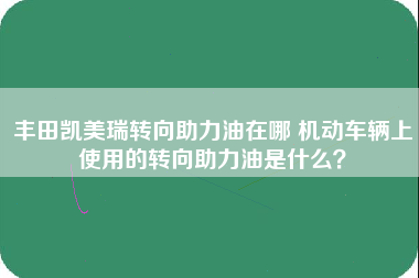 丰田凯美瑞转向助力油在哪 机动车辆上使用的转向助力油是什么？