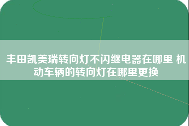 丰田凯美瑞转向灯不闪继电器在哪里 机动车辆的转向灯在哪里更换