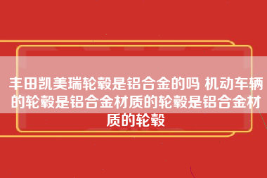 丰田凯美瑞轮毂是铝合金的吗 机动车辆的轮毂是铝合金材质的轮毂是铝合金材质的轮毂