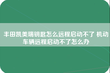 丰田凯美瑞钥匙怎么远程启动不了 机动车辆远程启动不了怎么办