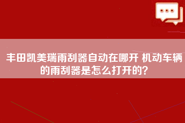 丰田凯美瑞雨刮器自动在哪开 机动车辆的雨刮器是怎么打开的？