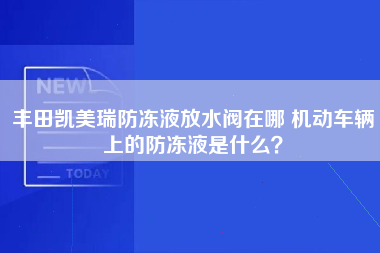 丰田凯美瑞防冻液放水阀在哪 机动车辆上的防冻液是什么？