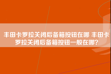 丰田卡罗拉关闭后备箱按钮在哪 丰田卡罗拉关闭后备箱按钮一般在哪？