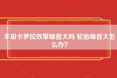 丰田卡罗拉双擎噪音大吗 轮胎噪音大怎么办？