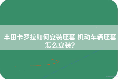 丰田卡罗拉如何安装座套 机动车辆座套怎么安装？