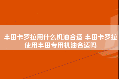 丰田卡罗拉用什么机油合适 丰田卡罗拉使用丰田专用机油合适吗