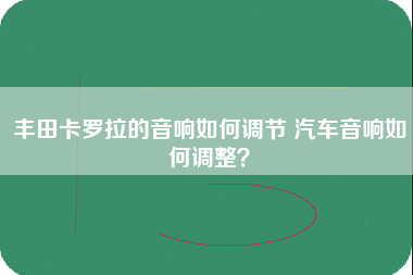 丰田卡罗拉的音响如何调节 汽车音响如何调整？