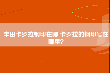 丰田卡罗拉钢印在哪 卡罗拉的钢印号在哪里？