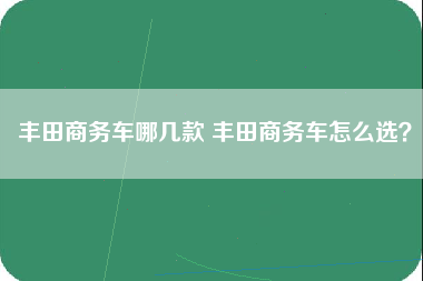 丰田商务车哪几款 丰田商务车怎么选？