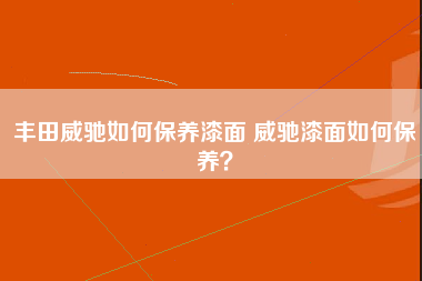 丰田威驰如何保养漆面 威驰漆面如何保养？