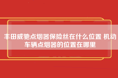 丰田威驰点烟器保险丝在什么位置 机动车辆点烟器的位置在哪里