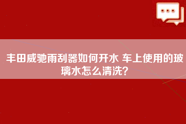 丰田威驰雨刮器如何开水 车上使用的玻璃水怎么清洗？