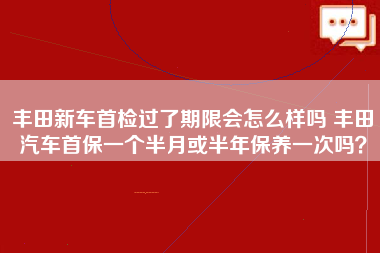 丰田新车首检过了期限会怎么样吗 丰田汽车首保一个半月或半年保养一次吗？