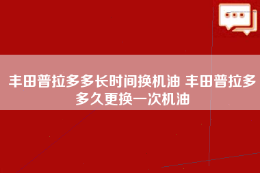 丰田普拉多多长时间换机油 丰田普拉多多久更换一次机油