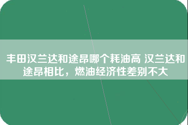 丰田汉兰达和途昂哪个耗油高 汉兰达和途昂相比，燃油经济性差别不大