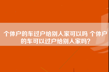 个体户的车过户给别人家可以吗 个体户的车可以过户给别人家吗？