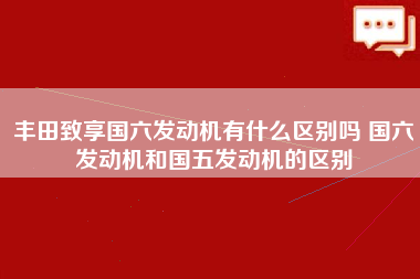 丰田致享国六发动机有什么区别吗 国六发动机和国五发动机的区别