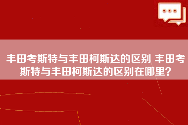 丰田考斯特与丰田柯斯达的区别 丰田考斯特与丰田柯斯达的区别在哪里？