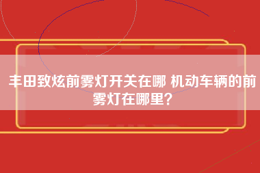 丰田致炫前雾灯开关在哪 机动车辆的前雾灯在哪里？