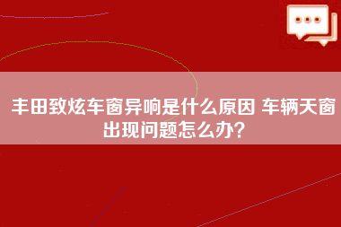 丰田致炫车窗异响是什么原因 车辆天窗出现问题怎么办？